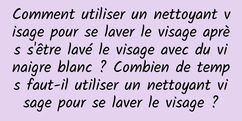 Comment utiliser un nettoyant visage pour se laver le visage après s'être lavé le visage avec du vinaigre blanc ? Combien de temps faut-il utiliser un nettoyant visage pour se laver le visage ?