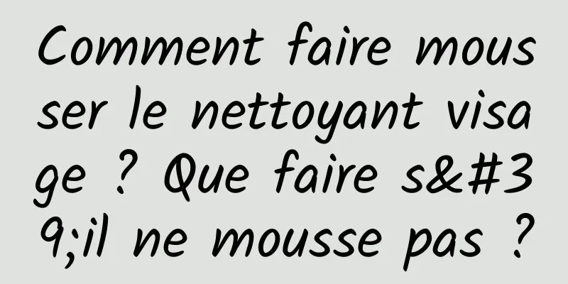Comment faire mousser le nettoyant visage ? Que faire s'il ne mousse pas ?