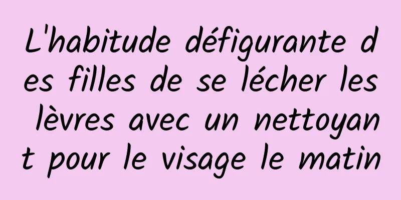 L'habitude défigurante des filles de se lécher les lèvres avec un nettoyant pour le visage le matin