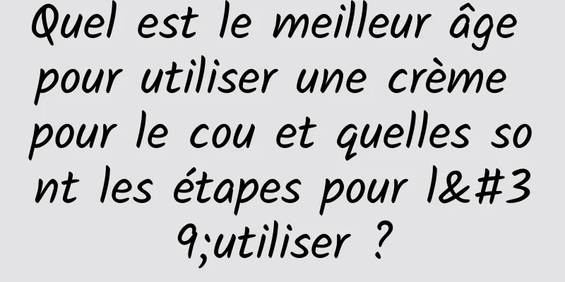 Quel est le meilleur âge pour utiliser une crème pour le cou et quelles sont les étapes pour l'utiliser ?