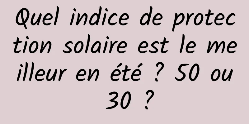 Quel indice de protection solaire est le meilleur en été ? 50 ou 30 ?