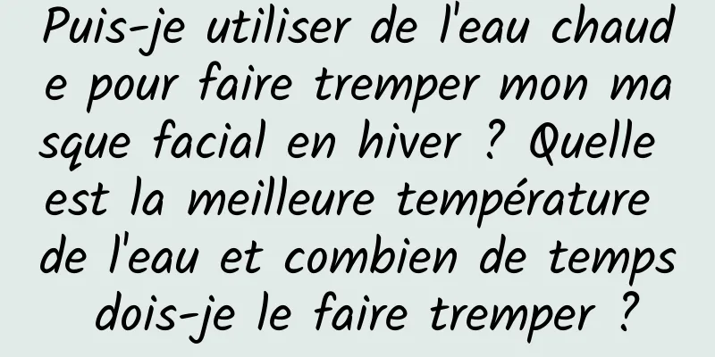 Puis-je utiliser de l'eau chaude pour faire tremper mon masque facial en hiver ? Quelle est la meilleure température de l'eau et combien de temps dois-je le faire tremper ?