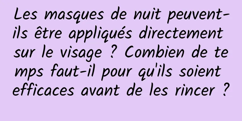 Les masques de nuit peuvent-ils être appliqués directement sur le visage ? Combien de temps faut-il pour qu'ils soient efficaces avant de les rincer ?
