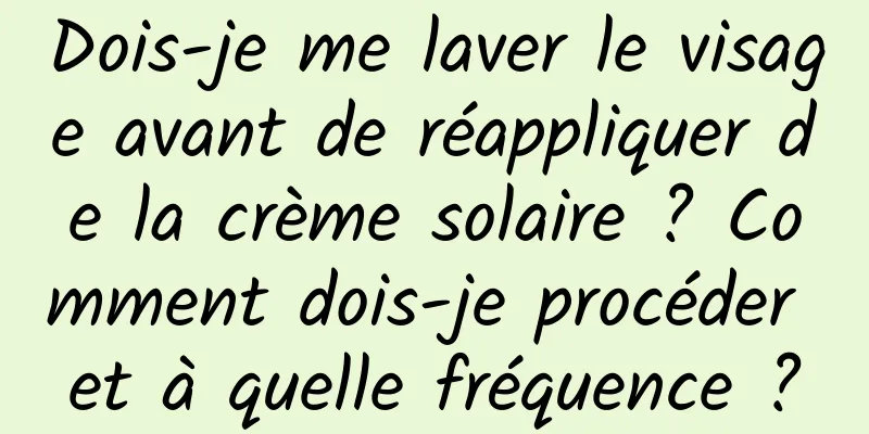Dois-je me laver le visage avant de réappliquer de la crème solaire ? Comment dois-je procéder et à quelle fréquence ?