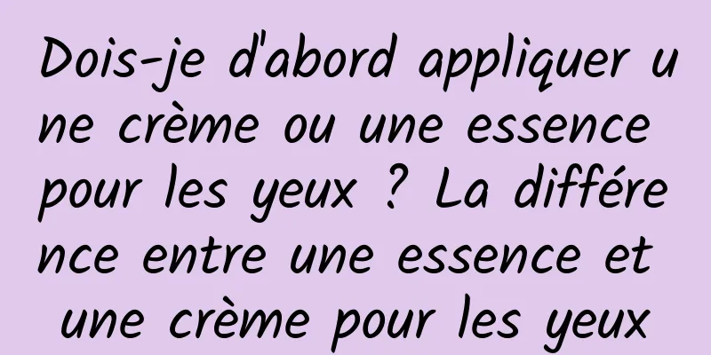 Dois-je d'abord appliquer une crème ou une essence pour les yeux ? La différence entre une essence et une crème pour les yeux