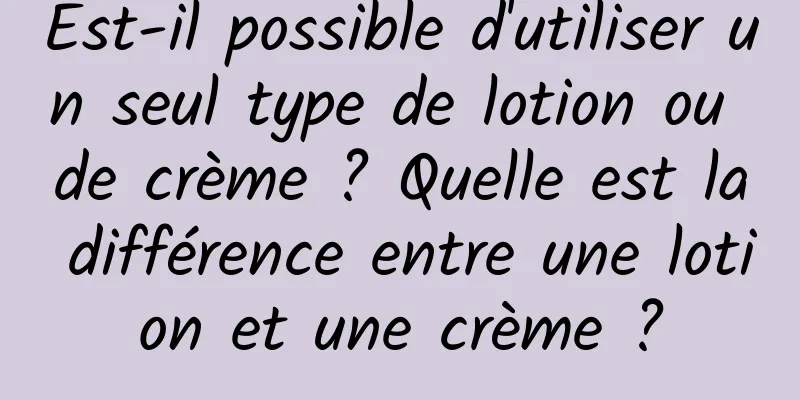Est-il possible d'utiliser un seul type de lotion ou de crème ? Quelle est la différence entre une lotion et une crème ?