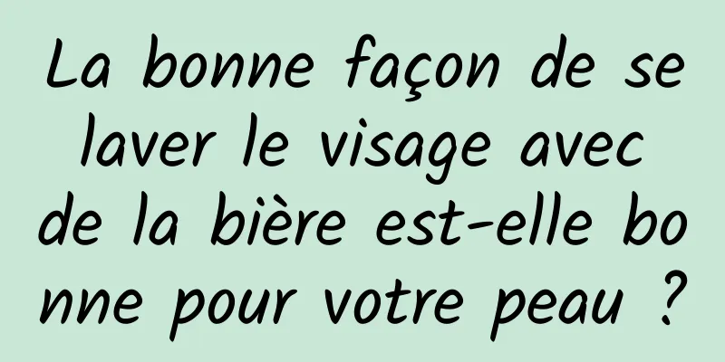 La bonne façon de se laver le visage avec de la bière est-elle bonne pour votre peau ?