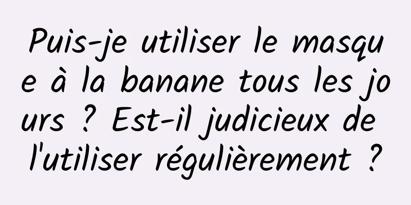 Puis-je utiliser le masque à la banane tous les jours ? Est-il judicieux de l'utiliser régulièrement ?