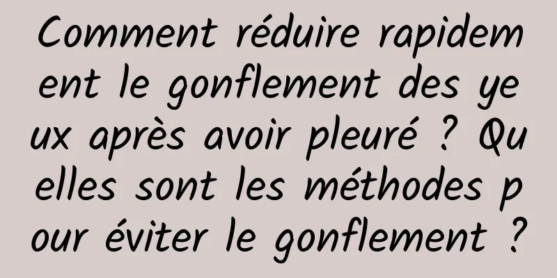 Comment réduire rapidement le gonflement des yeux après avoir pleuré ? Quelles sont les méthodes pour éviter le gonflement ?