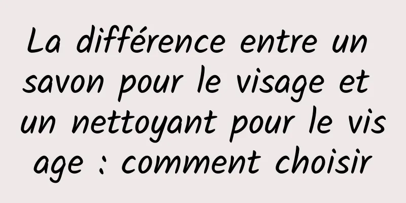 La différence entre un savon pour le visage et un nettoyant pour le visage : comment choisir
