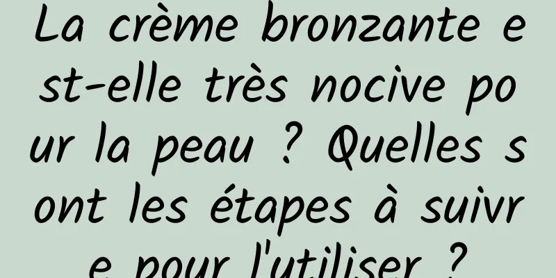 La crème bronzante est-elle très nocive pour la peau ? Quelles sont les étapes à suivre pour l'utiliser ?