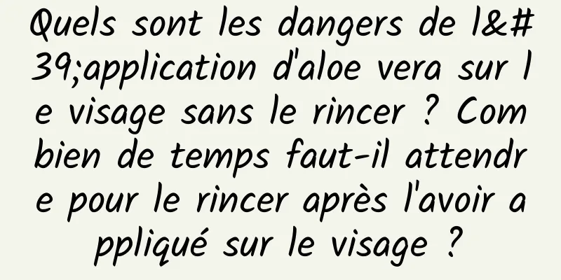 Quels sont les dangers de l'application d'aloe vera sur le visage sans le rincer ? Combien de temps faut-il attendre pour le rincer après l'avoir appliqué sur le visage ?