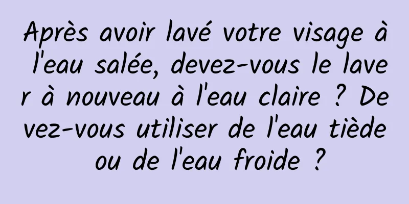 Après avoir lavé votre visage à l'eau salée, devez-vous le laver à nouveau à l'eau claire ? Devez-vous utiliser de l'eau tiède ou de l'eau froide ?