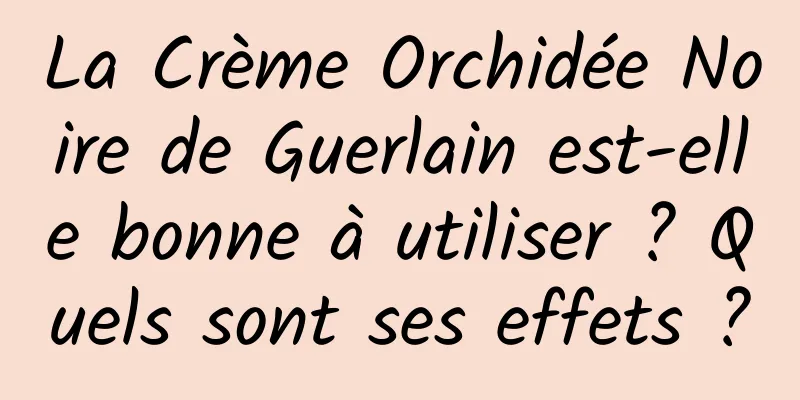 La Crème Orchidée Noire de Guerlain est-elle bonne à utiliser ? Quels sont ses effets ?