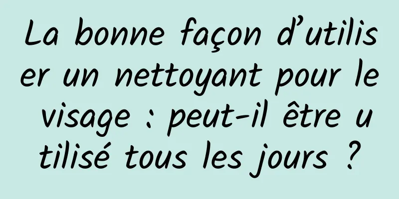La bonne façon d’utiliser un nettoyant pour le visage : peut-il être utilisé tous les jours ?