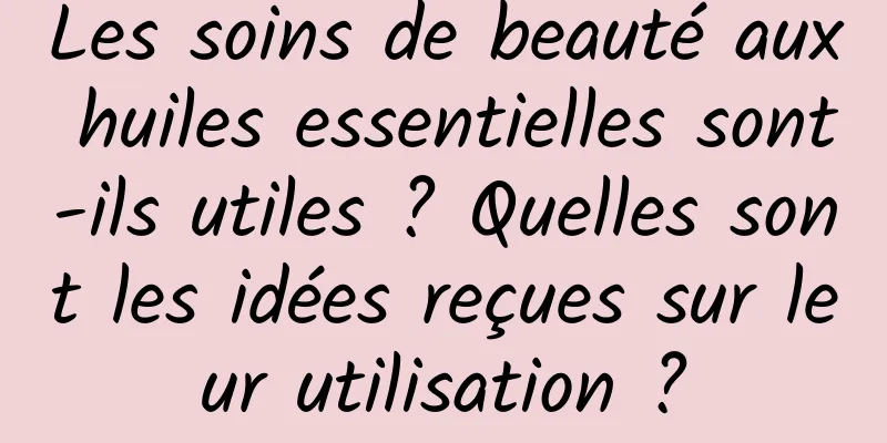 Les soins de beauté aux huiles essentielles sont-ils utiles ? Quelles sont les idées reçues sur leur utilisation ?