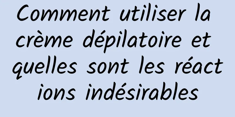 Comment utiliser la crème dépilatoire et quelles sont les réactions indésirables