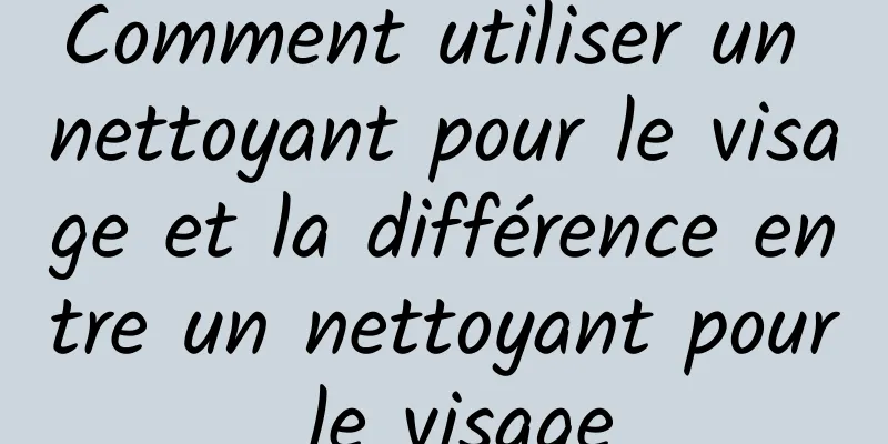 Comment utiliser un nettoyant pour le visage et la différence entre un nettoyant pour le visage