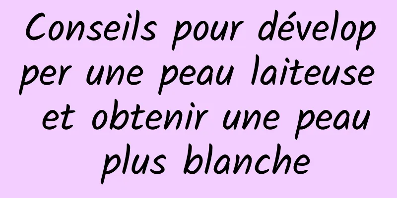 Conseils pour développer une peau laiteuse et obtenir une peau plus blanche
