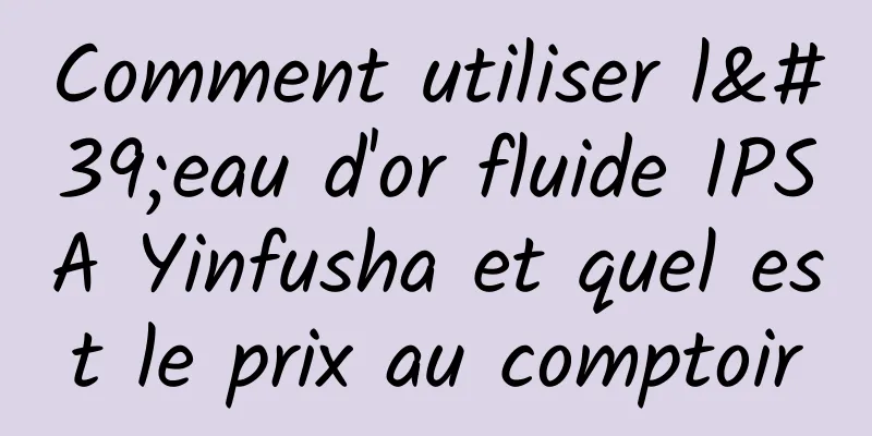 Comment utiliser l'eau d'or fluide IPSA Yinfusha et quel est le prix au comptoir