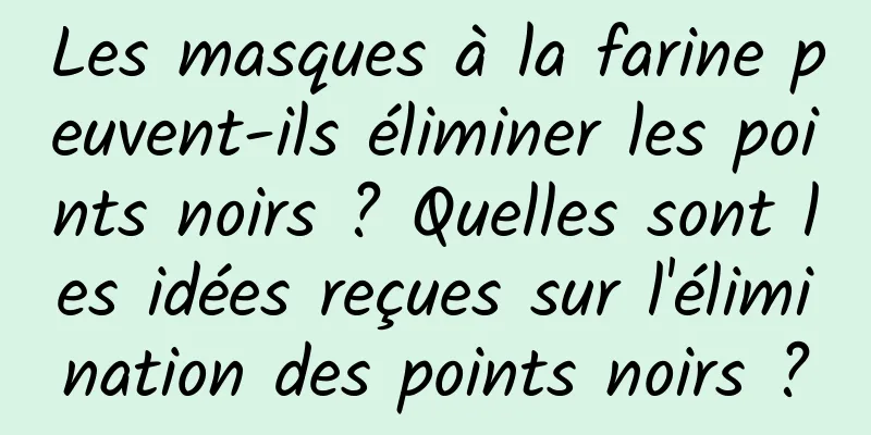 Les masques à la farine peuvent-ils éliminer les points noirs ? Quelles sont les idées reçues sur l'élimination des points noirs ?
