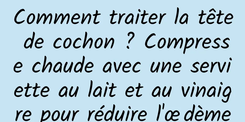 Comment traiter la tête de cochon ? Compresse chaude avec une serviette au lait et au vinaigre pour réduire l'œdème