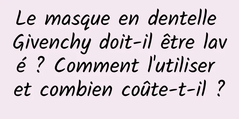 Le masque en dentelle Givenchy doit-il être lavé ? Comment l'utiliser et combien coûte-t-il ?