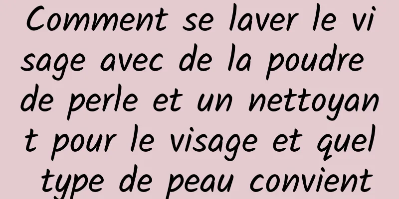 Comment se laver le visage avec de la poudre de perle et un nettoyant pour le visage et quel type de peau convient