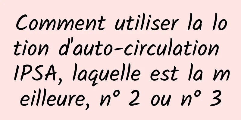 Comment utiliser la lotion d'auto-circulation IPSA, laquelle est la meilleure, n° 2 ou n° 3
