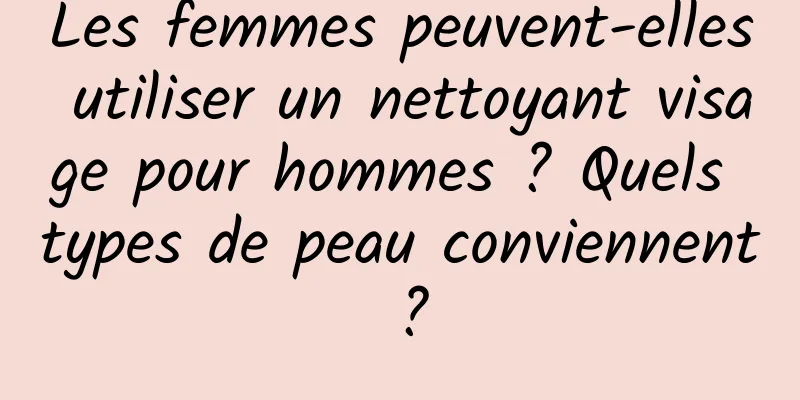 Les femmes peuvent-elles utiliser un nettoyant visage pour hommes ? Quels types de peau conviennent ?