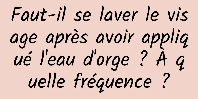 Faut-il se laver le visage après avoir appliqué l'eau d'orge ? À quelle fréquence ?