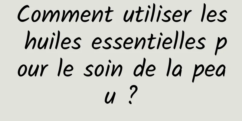 Comment utiliser les huiles essentielles pour le soin de la peau ?