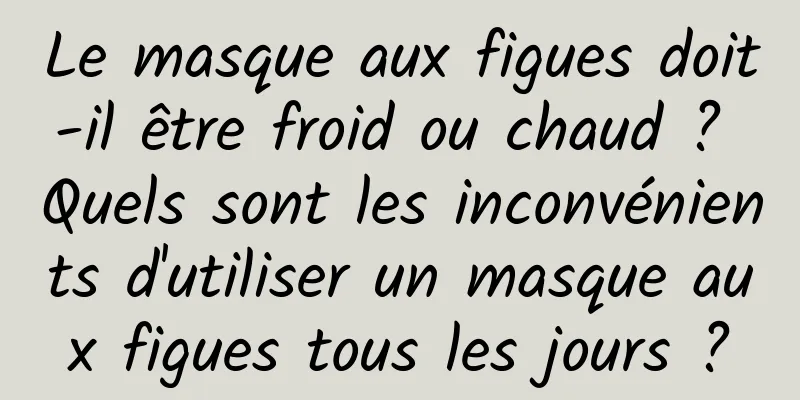 Le masque aux figues doit-il être froid ou chaud ? Quels sont les inconvénients d'utiliser un masque aux figues tous les jours ?