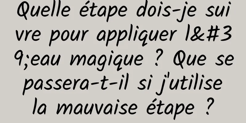 Quelle étape dois-je suivre pour appliquer l'eau magique ? Que se passera-t-il si j'utilise la mauvaise étape ?