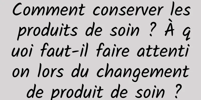 Comment conserver les produits de soin ? À quoi faut-il faire attention lors du changement de produit de soin ?