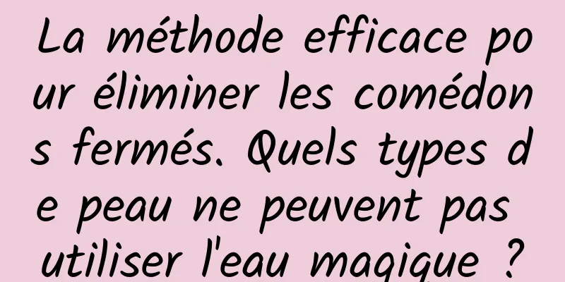 La méthode efficace pour éliminer les comédons fermés. Quels types de peau ne peuvent pas utiliser l'eau magique ?