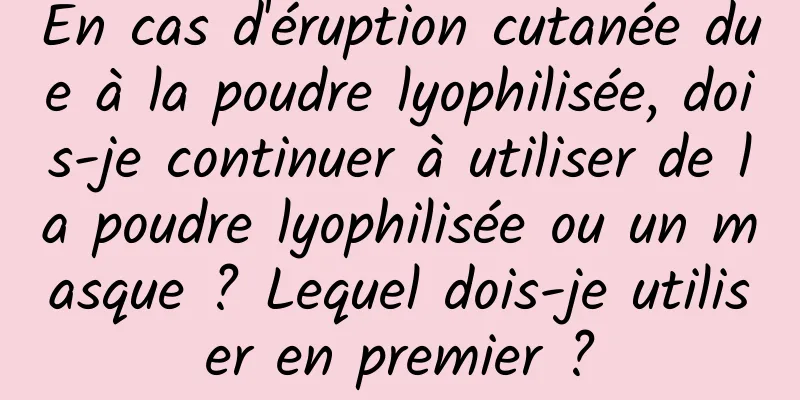 En cas d'éruption cutanée due à la poudre lyophilisée, dois-je continuer à utiliser de la poudre lyophilisée ou un masque ? Lequel dois-je utiliser en premier ?