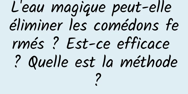 L'eau magique peut-elle éliminer les comédons fermés ? Est-ce efficace ? Quelle est la méthode ?