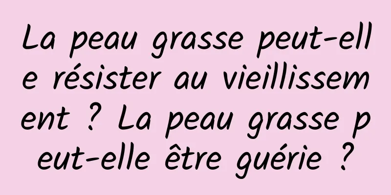 La peau grasse peut-elle résister au vieillissement ? La peau grasse peut-elle être guérie ?