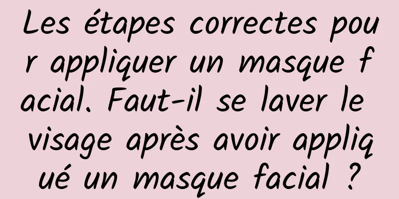 Les étapes correctes pour appliquer un masque facial. Faut-il se laver le visage après avoir appliqué un masque facial ?