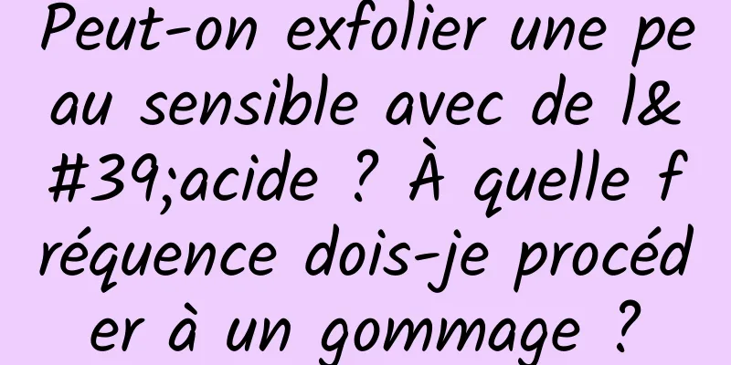 Peut-on exfolier une peau sensible avec de l'acide ? À quelle fréquence dois-je procéder à un gommage ?