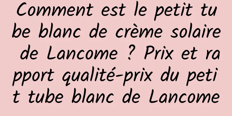 Comment est le petit tube blanc de crème solaire de Lancome ? Prix et rapport qualité-prix du petit tube blanc de Lancome