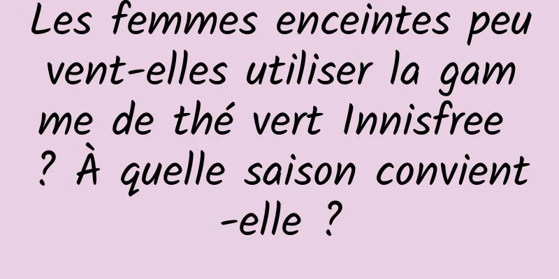 Les femmes enceintes peuvent-elles utiliser la gamme de thé vert Innisfree ? À quelle saison convient-elle ?