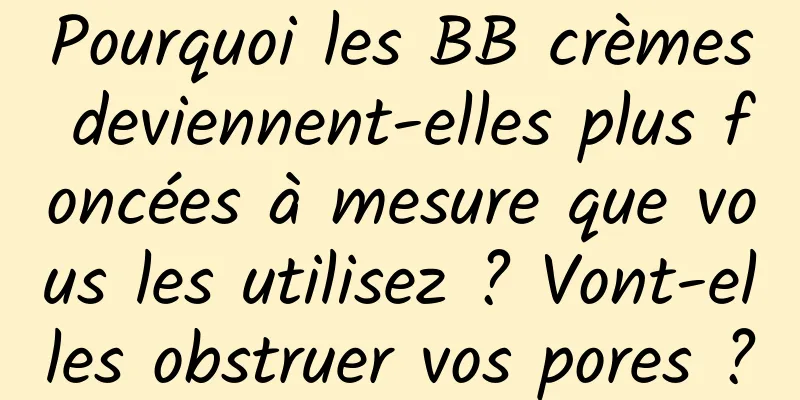 Pourquoi les BB crèmes deviennent-elles plus foncées à mesure que vous les utilisez ? Vont-elles obstruer vos pores ?