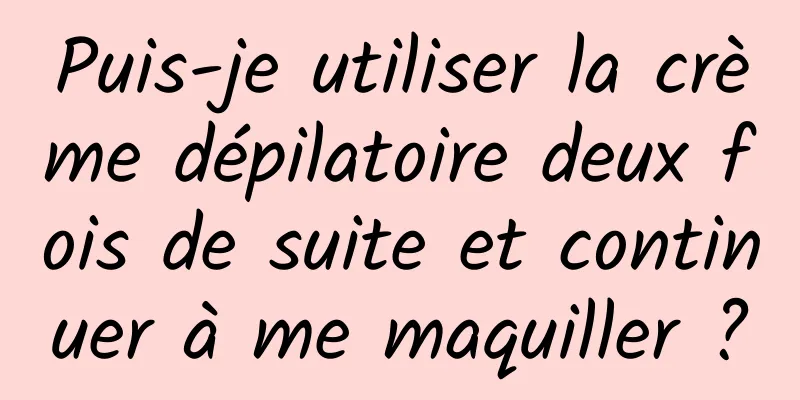 Puis-je utiliser la crème dépilatoire deux fois de suite et continuer à me maquiller ?