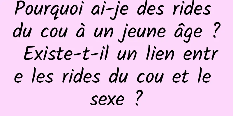 Pourquoi ai-je des rides du cou à un jeune âge ? Existe-t-il un lien entre les rides du cou et le sexe ?