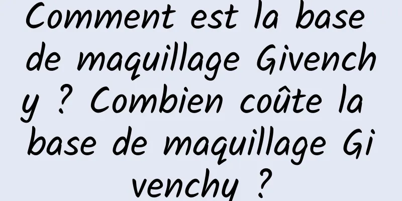 Comment est la base de maquillage Givenchy ? Combien coûte la base de maquillage Givenchy ?