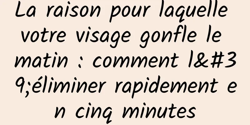 La raison pour laquelle votre visage gonfle le matin : comment l'éliminer rapidement en cinq minutes