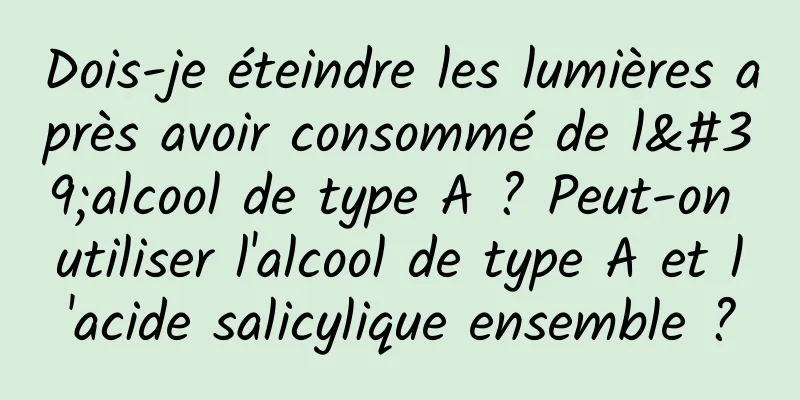 Dois-je éteindre les lumières après avoir consommé de l'alcool de type A ? Peut-on utiliser l'alcool de type A et l'acide salicylique ensemble ?