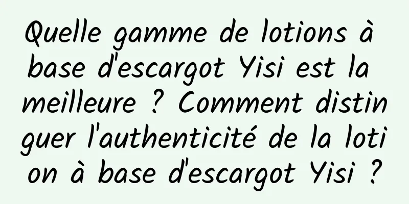 Quelle gamme de lotions à base d'escargot Yisi est la meilleure ? Comment distinguer l'authenticité de la lotion à base d'escargot Yisi ?